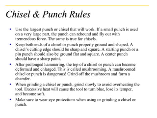Chisel & Punch Rules
 Use the largest punch or chisel that will work. If a small punch is used
on a very large part, the punch can rebound and fly out with
tremendous force. The same is true for chisels.
 Keep both ends of a chisel or punch properly ground and shaped. A
chisel’s cutting edge should be sharp and square. A starting punch or a
pin punch should also be ground flat and square. A center punch
should have a sharp point.
 After prolonged hammering, the top of a chisel or punch can become
deformed and enlarged. This is called mushrooming. A mushroomed
chisel or punch is dangerous! Grind off the mushroom and form a
chamfer.
 When grinding a chisel or punch, grind slowly to avoid overheating the
tool. Excessive heat will cause the tool to turn blue, lose its temper,
and become soft.
 Make sure to wear eye protections when using or grinding a chisel or
punch.
 
