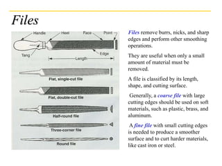 Files
Files remove burrs, nicks, and sharp
edges and perform other smoothing
operations.
They are useful when only a small
amount of material must be
removed.
A file is classified by its length,
shape, and cutting surface.
Generally, a coarse file with large
cutting edges should be used on soft
materials, such as plastic, brass, and
aluminum.
A fine file with small cutting edges
is needed to produce a smoother
surface and to curt harder materials,
like cast iron or steel.
 