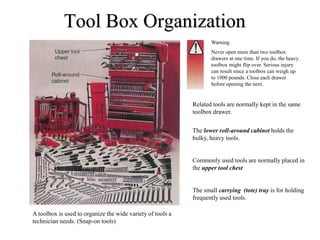Tool Box Organization
A toolbox is used to organize the wide variety of tools a
technician needs. (Snap-on tools)
Warning
Never open more than two toolbox
drawers at one time. If you do, the heavy
toolbox might flip over. Serious injury
can result since a toolbox can weigh up
to 1000 pounds. Close each drawer
before opening the next.
Related tools are normally kept in the same
toolbox drawer.
The lower roll-around cabinet holds the
bulky, heavy tools.
Commonly used tools are normally placed in
the upper tool chest
The small carrying (tote) tray is for holding
frequently used tools.
 