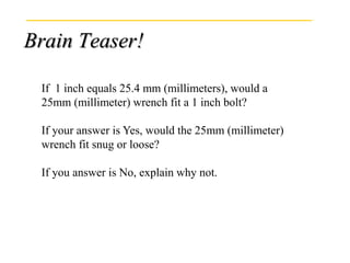 Brain Teaser!
If 1 inch equals 25.4 mm (millimeters), would a
25mm (millimeter) wrench fit a 1 inch bolt?
If your answer is Yes, would the 25mm (millimeter)
wrench fit snug or loose?
If you answer is No, explain why not.
 