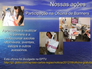 Nossas ações
                  Participação na Oficina de Banners



Aprendemos a reutilizar
     os banners e a
 confeccionar sacolas
 retornáveis, aventais,
    estojos e outros
      acessórios.

 Esta oficina foi divulgada na EPTV
 http://g1.globo.com/sp/sao-carlos-regiao/noticia/2012/09/oficina-gratuita
 
