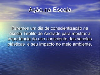 Ação na Escola

  Faremos um dia de conscientização na
 escola Teófilo de Andrade para mostrar a
importância do uso consciente das sacolas
plásticas e seu impacto no meio ambiente.
 