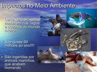 Impactos no Meio Ambiente

• Cerca de 0,5% delas
  acaba em rios, lagos
  e oceanos do mundo
  inteiro.


• São quase 90
  milhões ao ano!!!!


• São ingeridas por
  animais marinhos,
  que acabam
  morrendo.
 