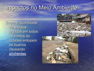 Impactos no Meio Ambiente

Enorme quantidade
  de sacolas
  jogadas em todos
  os cantos da
  cidades entopem
  os bueiros
  causando
  enchentes.
 
