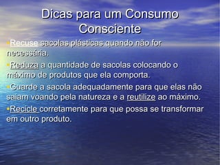 Dicas para um Consumo
              Consciente
•Recuse sacolas plásticas quando não for
necessária.
•Reduza a quantidade de sacolas colocando o
máximo de produtos que ela comporta.
•Guarde a sacola adequadamente para que elas não
saiam voando pela natureza e a reutilize ao máximo.
•Recicle corretamente para que possa se transformar
em outro produto.
 