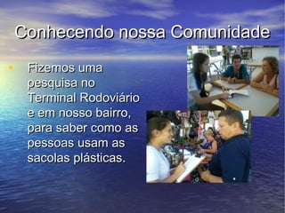 Conhecendo nossa Comunidade
• Fizemos uma
  pesquisa no
  Terminal Rodoviário
  e em nosso bairro,
  para saber como as
  pessoas usam as
  sacolas plásticas.
 