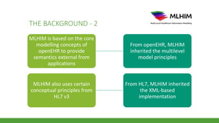 THE BACKGROUND - 2
MLHIM is based on the core
modelling concepts of
openEHR to provide
semantics external from
applications
From openEHR, MLHIM
inherited the multilevel
model principles
MLHIM also uses certain
conceptual principles from
HL7 v3
From HL7, MLHIM inherited
the XML-based
implementation
 