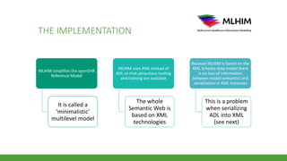 THE IMPLEMENTATION
MLHIM simplifies the openEHR
Reference Model
It is called a
‘minimalistic’
multilevel model
MLHIM uses XML instead of
ADL so that ubiquitous tooling
and training are available
The whole
Semantic Web is
based on XML
technologies
Because MLHIM is based on the
XML Schema data model there
is no loss of information
between model semantics and
serialization in XML instances
This is a problem
when serializing
ADL into XML
(see next)
 