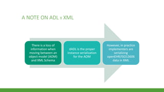 A NOTE ON ADL X XML
There is a loss of
information when
moving between an
object model (AOM)
and XML Schema
dADL is the proper
instance serialization
for the AOM
However, in practice
implementers are
serializing
openEHR/ISO13606
data in XML
 