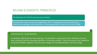 MLHIM ELEMENTS: PRINCIPLES
The elements of a CCD do not carry any semantics
Since element names are structural identifiers, this is in keeping with the best practices of
healthcare knowledge artifact identifiers, as first proposed by Dr. James Cimino (circa 1988)
Characteristic #3 - Dumb Identifiers
An identifier itself should not have meaning. If an identifier is comprised of other identifiers that have
been combined, then the composite identifier is inherently unstable. If the circumstances that related the
composite identifiers together in the first place change, the resulting identifier must also change.
 