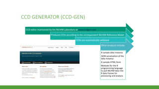 CCD GENERATOR (CCD-GEN)
CCD editor maintained by the MLHIM Laboratory at www.ccdgen.com
Produces CCDs according to the correspondent MLHIM Reference Model
CCDs are automatically validated
Other products include:
A sample data instance
JSON serialization of the
data instance
A sample HTML form
Modules for the R
programming language
to pull MLHIM data into
R data frames for
processing and analysis
 