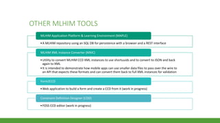 OTHER MLHIM TOOLS
•A MLHIM repository using an SQL DB for persistence with a browser and a REST interface
MLHIM Application Platform & Learning Environment (MAPLE)
•Utility to convert MLHIM CCD XML instances to use shortuuids and to convert to JSON and back
again to XML
•It is intended to demonstrate how mobile apps can use smaller data files to pass over the wire to
an API that expects these formats and can convert them back to full XML instances for validation
MLHIM XML Instance Converter (MXIC)
•Web application to build a form and create a CCD from it (work in progress)
Form2CCD
•FOSS CCD editor (work in progress)
Constraint Definition Designer (CDD)
 