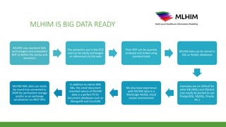 MLHIM IS BIG DATA READY
MLHIM uses standard XML
technologies and embedded
RDF to define the syntax and
semantics
The semantics are in the CCD
and can be easily exchanged
or referenced via the web
Their RDF can be queried,
analyzed and linked using
standard tools
MLHIM data can be stored in
SQL or NoSQL databases
Examples are on GitHub for
eXist-DB (XML) and SQLite3
(can easily be ported to use
PostgreSQL, MySQL, Oracle,
etc.)
We also have experience
with MLHIM data in a
MarkLogic NoSQL cloud
cluster environment
In addition to native XML
DBs, the small document
oriented nature of MLHIM
data is a perfect fit for
document databases such as
MongoDB and CouchDB
MLHIM XML data can easily
be round-trip converted to
JSON for permanent storage
and/or as an exchange
serialization via REST APIs
 