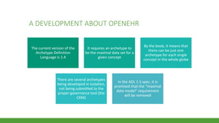 A DEVELOPMENT ABOUT OPENEHR
The current version of the
Archetype Definition
Language is 1.4
It requires an archetype to
be the maximal data set for a
given concept
By the book, it means that
there can be just one
archetype for each single
concept in the whole globe
There are several archetypes
being developed in isolation,
not being submitted to the
proper governance tool (the
CKM)
In the ADL 1.5 spec, it is
promised that the “maximal
data model” requirement
will be removed
 