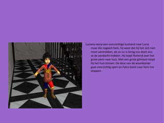 Luciano werp een voorzichtige kushand naar Lucia maar die negeert hem, hij weet dat hij het zich niet moet aantrekken, als ze nu is terug zou doen zou ze de aandacht trekken. Hij loopt fluitend over het grote plein naar huis. Met een grote glimlach loopt hij het huis binnen. De deur van de woonkamer gaat voorzichtig open en Falco komt naar hem toe stappen. 