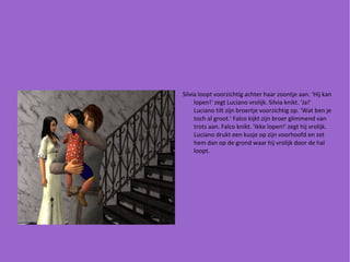 Silvia loopt voorzichtig achter haar zoontje aan. 'Hij kan lopen!' zegt Luciano vrolijk. Silvia knikt. 'Ja!' Luciano tilt zijn broertje voorzichtig op. 'Wat ben je toch al groot.' Falco kijkt zijn broer glimmend van trots aan. Falco knikt. 'Ikke lopen!' zegt hij vrolijk. Luciano drukt een kusje op zijn voorhoofd en zet hem dan op de grond waar hij vrolijk door de hal loopt. 