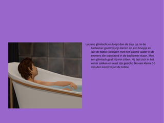 Luciano glimlacht en loopt dan de trap op. In de badkamer gooit hij zijn kleren op een hoopje en laat de tobbe vollopen met het warme water in de emmers die standaard in de badkamer staan. Met een glimlach gaat hij erin zitten. Hij laat zich in het water zakken en wast zijn gezicht. Na een kleine 10 minuten komt hij uit de tobbe. 