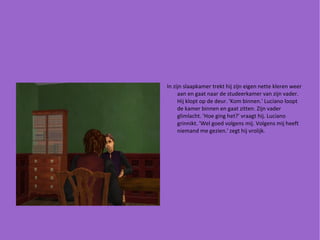 In zijn slaapkamer trekt hij zijn eigen nette kleren weer aan en gaat naar de studeerkamer van zijn vader. Hij klopt op de deur. 'Kom binnen.' Luciano loopt de kamer binnen en gaat zitten. Zijn vader glimlacht. 'Hoe ging het?' vraagt hij. Luciano grinnikt. 'Wel goed volgens mij. Volgens mij heeft niemand me gezien.' zegt hij vrolijk. 