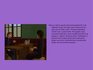 'Mooi zo, heb je nog iets interessants gehoord?' is de volgende vraag. 'Een ding, maar ik weet niet of u daar wat aan hebt, vader.' Thomasso glimlacht. 'Vertel maar.' Luciano knikt. 'Het jongste zusje, Franceska heeft het er soms moeilijk mee dat ze de jongste is.' zegt hij. Thomasso knikt. 'Dankjewel, ik had ook niet verwacht dat je hele interessante dingen zou horen. De familie Nucci verteld zulke dingen niet aan de kleermaakster.' 