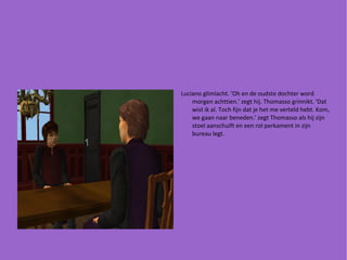 Luciano glimlacht. 'Oh en de oudste dochter word morgen achttien.' zegt hij. Thomasso grinnikt. 'Dat wist ik al. Toch fijn dat je het me verteld hebt. Kom, we gaan naar beneden.' zegt Thomasso als hij zijn stoel aanschuift en een rol perkament in zijn bureau legt.  