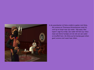 In de woonkamer zit Falco vrolijk te spelen met Silvia. Als Luciano en Thomasso binnenkomen staat hij snel op en loopt naar zijn vader. 'Kijk papa, ikke lopen!' zegt hij vrolijk. Zijn vader tilt hem op. Falco slaat zijn kleine handjes om de nek van zijn vader en knuffelt hem. Als Silvia op het bankje gaat zitten gaat Luciano snel naast haar zitten. 