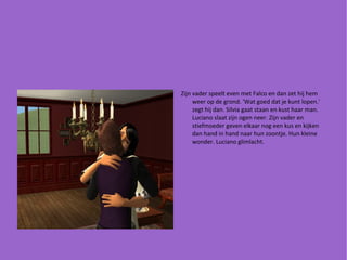 Zijn vader speelt even met Falco en dan zet hij hem weer op de grond. 'Wat goed dat je kunt lopen.' zegt hij dan. Silvia gaat staan en kust haar man. Luciano slaat zijn ogen neer. Zijn vader en stiefmoeder geven elkaar nog een kus en kijken dan hand in hand naar hun zoontje. Hun kleine wonder. Luciano glimlacht. 