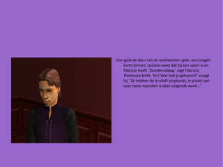 Dan gaat de deur van de woonkamer open, een jongen komt binnen. Luciano weet dat hij een spion is en Fabrizio heeft. 'Goedemiddag.' zegt Fabrizio. Thomasso knikt. 'En? Wat heb je gehoord?' vraagt hij. 'Ze hebben de bruiloft verplaatst, in plaats van over twee maanden is deze volgende week...' 