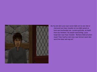 Als hij ziet dat Lucia naar voren kijkt om te zien dat er niemand van haar moeder en zus kijkt werpt ze hem een kushandje toe. Luciano grinnikt, ze heeft hem dus herkent. Hij zwaait voorzichtig. Lucia loopt dan naar haar moeder. 'Barbara blijf jij buiten staan? Dan hoef je niet mee naar binnen want dan word het daar wel erg vol.' 