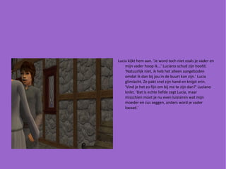 Lucia kijkt hem aan. 'Je word toch niet zoals je vader en mijn vader hoop ik...' Luciano schud zijn hoofd. 'Natuurlijk niet, ik heb het alleen aangeboden omdat ik dan bij jou in de buurt kan zijn.' Lucia glimlacht. Ze pakt snel zijn hand en knijpt erin. 'Vind je het zo fijn om bij me te zijn dan?' Luciano knikt. 'Dat is echte liefde zegt Lucia, maar misschien moet je nu even luisteren wat mijn moeder en zus zeggen, anders word je vader kwaad.' 