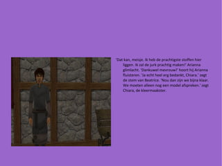 'Dat kan, meisje. Ik heb de prachtigste stoffen hier liggen. Ik zal de jurk prachtig maken!' Arianna glimlacht. 'Dankuwel mevrouw!' hoort hij Arianna fluisteren. 'Ja echt heel erg bedankt, Chiara.' zegt de stem van Beatrice. 'Nou dan zijn we bijna klaar. We moeten alleen nog een model afspreken.' zegt Chiara, de kleermaakster. 