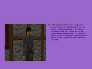 'Hoe is het eigenlijk met Franceska?' vraagt Chiara. 'Goed, ze heeft iedere dag school. En ze vind het leuk. Ze vind het wel lastig dat ze de jongste is.' zegt Beatrice. Daar heeft Luciano wat aan. Dat moet hij aan zijn vader vertellen. 'Dat is jammer. Arianna, jij bent toch bijn jarig?' zegt Chiara. Hij ziet Arianna knikken. 'Morgen vier ik mijn achttiende verjaardag.' 