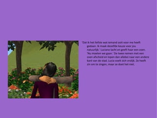 'Dat ik het liefste wat iemand ooit voor me heeft gedaan. Ik maak dezelfde keuze voor jou natuurlijk.' Luciano lacht en geeft haar een zoen. 'Nu moeten we gaan.' De twee nemen met een zoen afscheid en lopen dan allebei naar een andere kant van de stad. Lucia voelt zich vrolijk. Ze heeft zin om te zingen, maar ze doet het niet. 