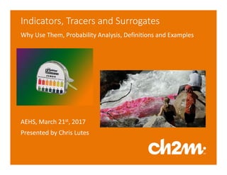 Indicators, Tracers and Surrogates
Why Use Them, Probability Analysis, Definitions and Examples
AEHS, March 21st, 2017
Presented by Chris Lutes
 