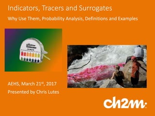 Indicators, Tracers and Surrogates
Why Use Them, Probability Analysis, Definitions and Examples
AEHS, March 21st, 2017
Presented by Chris Lutes
 