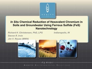 In Situ Chemical Reduction of Hexavalent Chromium in
    Soils and Groundwater Using Ferrous Sulfide (FeS)
                     Nanotechnology
Richard H. Christensen, PhD, LPG        Indianapolis, IN
                                 µg/L
Steven R. Irvin
Jim V. Rouse (MWH)
 
