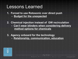 Lessons Learned
1. Forced to use Rotosonic over direct push
   - Budget for the unexpected

2. Chemical injection instead of GW recirculation
   - Can’t wear blinders when considering delivery
     method options for chemicals

3. Agency onboard for the technology
   - Relationship, communication, education




                                              © AcuityES 2011
 