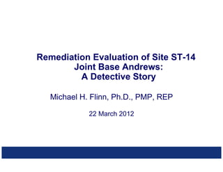 Michael H. Flinn, Ph.D., PMP, REP
22 March 2012
Remediation Evaluation of Site ST-14
Joint Base Andrews:
A Detective Story
 