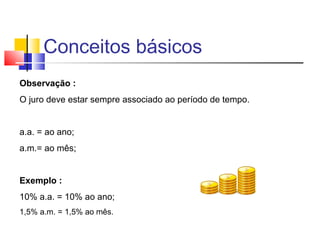 Conceitos básicos
Observação :
O juro deve estar sempre associado ao período de tempo.


a.a. = ao ano;
a.m.= ao mês;


Exemplo :
10% a.a. = 10% ao ano;
1,5% a.m. = 1,5% ao mês.
 