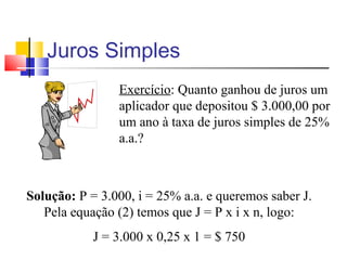 Juros Simples
                Exercício: Quanto ganhou de juros um
                aplicador que depositou $ 3.000,00 por
                um ano à taxa de juros simples de 25%
                a.a.?



Solução: P = 3.000, i = 25% a.a. e queremos saber J.
   Pela equação (2) temos que J = P x i x n, logo:
            J = 3.000 x 0,25 x 1 = $ 750
 
