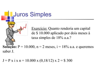 Juros Simples

                   Exercício: Quanto renderia um capital
                   de $ 10.000 aplicado por dois meses à
                   taxa simples de 18% a.a.?

Solução: P = 10.000, n = 2 meses, i = 18% a.a. e queremos
saber J.

J = P x i x n = 10.000 x (0,18/12) x 2 = $ 300
 