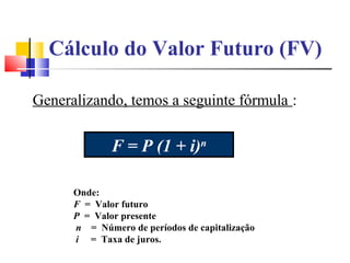 Cálculo do Valor Futuro (FV)

Generalizando, temos a seguinte fórmula :

              F = P (1 + i)n

      Onde:
      F = Valor futuro
      P = Valor presente
      n = Número de períodos de capitalização
      i = Taxa de juros.
 