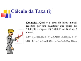 Cálculo da Taxa (i)

       Exemplo: Qual é a taxa de juros mensal
       recebida por um investidor que aplica R$
       5.000,00 e resgata R$ 5.788,13 no final de 3
       meses.
       5.788,13 = 5.000,00 × (1 + i ) ⇒ 5.788,13 ÷ 5.000,00 = (1 + i )
                                    3                                    3



      (1,78813)1 3 = (1 + i ) ⇒ (1,05) −1 = i ⇒ i = 0,05ou5%a.m
 