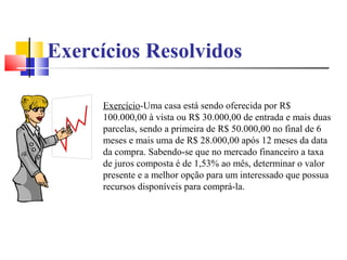 Exercícios Resolvidos

      Exercício-Uma casa está sendo oferecida por R$
      100.000,00 à vista ou R$ 30.000,00 de entrada e mais duas
      parcelas, sendo a primeira de R$ 50.000,00 no final de 6
      meses e mais uma de R$ 28.000,00 após 12 meses da data
      da compra. Sabendo-se que no mercado financeiro a taxa
      de juros composta é de 1,53% ao mês, determinar o valor
      presente e a melhor opção para um interessado que possua
      recursos disponíveis para comprá-la.
 