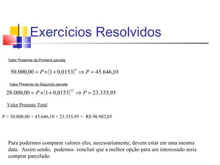 Exercícios Resolvidos
  Valor Presente da Primeira parcela


   50.000,00 = P × (1 + 0,0153) ⇒ P = 45.646,10
                                            6



   Valor Presente da Segunda parcela

 28.000,00 = P × (1 + 0,0153) ⇒ P = 23.335,95
                                       12



  Valor Presente Total

P = 30.000,00 + 45.646,10 + 23.335,95 = R$ 98.982,05




  Para podermos comparar valores eles, necessariamente, devem estar em uma mesma
  data. Assim sendo, podemos concluir que a melhor opção para um interessado seria
  comprar parcelado.
 
