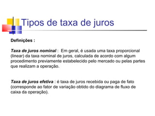 Tipos de taxa de juros
Definições :

Taxa de juros nominal : Em geral, é usada uma taxa proporcional
(linear) da taxa nominal de juros, calculada de acordo com algum
procedimento previamente estabelecido pelo mercado ou pelas partes
que realizam a operação.


Taxa de juros efetiva : é taxa de juros recebida ou paga de fato
(corresponde ao fator de variação obtido do diagrama de fluxo de
caixa da operação).
 