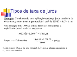 Tipos de taxa de juros
 Exemplo: Considerando uma aplicação que paga juros nominais de
 6% ao ano; a taxa mensal proporcional será de 6%/12 = 0,5% a .m
 Uma aplicação de R$1.000,00 ao final de um ano, considerando a
 capitalização mensal, renderá o montante de

                1.000 × (1 + 0,005) = 1.061,68
                                    12




 Logo a taxa efetiva será de      1.061,68 − 1.000,00
                                                      = 0,0617
                                         1000

Assim temos: 6% a.a. é a taxa nominal, 0,5% a.m. é a taxa proporcional e
6,17% é a taxa efetiva.
 