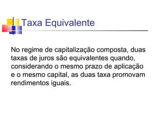 Taxa Equivalente

No regime de capitalização composta, duas
taxas de juros são equivalentes quando,
considerando o mesmo prazo de aplicação
e o mesmo capital, as duas taxa promovam
rendimentos iguais.
 