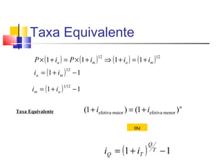 Taxa Equivalente
       P × (1 + ia ) = P × (1 + im ) ⇒ (1 + ia ) = (1 + im )
                                           12                              12


       i a = (1 + i m ) − 1
                          12



      i m = (1 + i a )
                         1 12
                                −1


Taxa Equivalente                     (1 + iefetiva maior ) = (1 + iefetiva menor ) n

                                                             ou



                                                iQ = (1 + iT )
                                                                   Q
                                                                       T    −1
 
