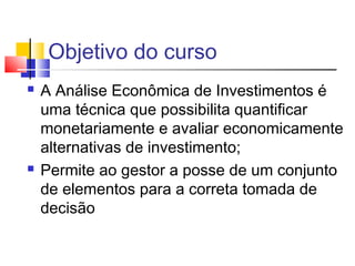 Objetivo do curso
   A Análise Econômica de Investimentos é
    uma técnica que possibilita quantificar
    monetariamente e avaliar economicamente
    alternativas de investimento;
   Permite ao gestor a posse de um conjunto
    de elementos para a correta tomada de
    decisão
 