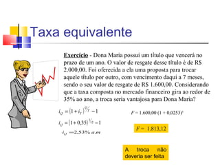 Taxa equivalente
      Exercício - Dona Maria possui um título que vencerá no
      prazo de um ano. O valor de resgate desse título é de R$
      2.000,00. Foi oferecida a ela uma proposta para trocar
      aquele título por outro, com vencimento daqui a 7 meses,
      sendo o seu valor de resgate de R$ 1.600,00. Considerando
      que a taxa composta no mercado financeiro gira ao redor de
      35% ao ano, a troca seria vantajosa para Dona Maria?
    iQ = (1 + iT )
                     Q
                         T   −1       F = 1.600,00 (1 + 0,0253)5

    iQ = (1 + 0,35)
                         1
                          12   −1
                                        F = 1.813,12
     iQ =2,53% a.m



                                    A troca não
                                    deveria ser feita
 